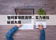 九游官网入口活动-甘冈客场胜南特，实力碾压斩获大捷的简单介绍